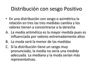 Distribución con sesgo Positivo
• En una distribución con sesgo o asimétrica la
relación en tres las tres medidas cambia y los
valores tienen a concentrarse a la derecha
A. La media aritmética es la mayor medida pues es
influenciada por valores extremadamente altos
B. La moda será la menor de las medidas
C. Si la distribución tiene un sesgo muy
pronunciado, la media no sería una medida
adecuada. La mediana y la moda serían más
representativas.
 