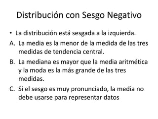 Distribución con Sesgo Negativo
• La distribución está sesgada a la izquierda.
A. La media es la menor de la medida de las tres
medidas de tendencia central.
B. La mediana es mayor que la media aritmética
y la moda es la más grande de las tres
medidas.
C. Si el sesgo es muy pronunciado, la media no
debe usarse para representar datos
 