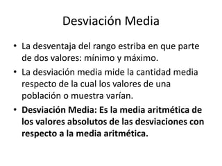 Desviación Media
• La desventaja del rango estriba en que parte
de dos valores: mínimo y máximo.
• La desviación media mide la cantidad media
respecto de la cual los valores de una
población o muestra varían.
• Desviación Media: Es la media aritmética de
los valores absolutos de las desviaciones con
respecto a la media aritmética.
 