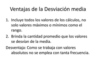 Ventajas de la Desviación media
1. Incluye todos los valores de los cálculos, no
solo valores máximos o mínimos como el
rango.
2. Brinda la cantidad promedio que los valores
se desvían de la media.
Desventaja: Como se trabaja con valores
absolutos no se emplea con tanta frecuencia.
 