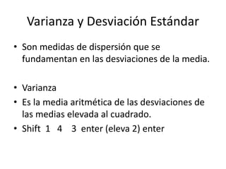 Varianza y Desviación Estándar
• Son medidas de dispersión que se
fundamentan en las desviaciones de la media.
• Varianza
• Es la media aritmética de las desviaciones de
las medias elevada al cuadrado.
• Shift 1 4 3 enter (eleva 2) enter
 