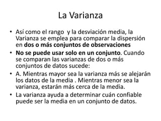 La Varianza
• Así como el rango y la desviación media, la
Varianza se emplea para comparar la dispersión
en dos o más conjuntos de observaciones
• No se puede usar solo en un conjunto. Cuando
se comparan las varianzas de dos o más
conjuntos de datos sucede:
• A. Mientras mayor sea la varianza más se alejarán
los datos de la media . Mientras menor sea la
varianza, estarán más cerca de la media.
• La varianza ayuda a determinar cuán confiable
puede ser la media en un conjunto de datos.
 