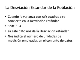 La Desviación Estándar de la Población
• Cuando la varianza con raíz cuadrada se
convierte en la Desviación Estándar.
• Shift 1 4 3
• Ya este dato nos da la Desviacion estándar.
• Nos indica el número de unidades de
medición empleadas en el conjunto de datos.
 