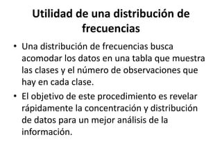 Utilidad de una distribución de
frecuencias
• Una distribución de frecuencias busca
acomodar los datos en una tabla que muestra
las clases y el número de observaciones que
hay en cada clase.
• El objetivo de este procedimiento es revelar
rápidamente la concentración y distribución
de datos para un mejor análisis de la
información.
 