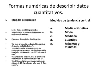 Formas numéricas de describir datos
cuantitativos.
I. Medidas de ubicación
Se les llama también promedios .
a. Su propósito es señalar el centro de un
conjunto de valores.
b. Ejemplos de medidas de ubicación:
 “La casa promedio en Costa Rica cambia
de dueño cada 22.4 años”.
 “El salario inicial promedio para un
graduado de la carrera de administración
en el año 2015 era de 558.000 colones al
mes”
 “En undécimo año del 2015 el promedio
de notas en matemática fue de 83.23”
 “En Chicago, la temperatura media más
alta es de 29 C grados en julio y de 1 C en
enero”.
Medidas de tendencia central
a. Media aritmética
b. Moda
c. Mediana
d. Cuartiles
e. Máximos y
mínimos
 