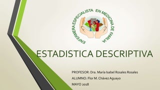ESTADISTICA DESCRIPTIVA
PROFESOR: Dra. María Isabel Rosales Rosales
ALUMNO: Flor M. Chávez Aguayo
MAYO 2018
 
