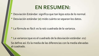 EN RESUMEN:
• Desviación Estándar: significa que tan lejos esta de lo normal.
• Desviación estándar (σ) mide cuánto se separan los datos.
• La fórmula es fácil: es la raíz cuadrada de la varianza.
• La varianza (que es el cuadrado de la desviación estándar: σ2)
Se define así: Es la media de las diferencias con la media elevadas
al cuadrado.
 