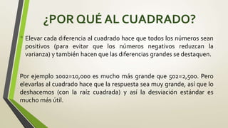 .
¿POR QUÉ AL CUADRADO?
• Elevar cada diferencia al cuadrado hace que todos los números sean
positivos (para evitar que los números negativos reduzcan la
varianza) y también hacen que las diferencias grandes se destaquen.
Por ejemplo 1002=10,000 es mucho más grande que 502=2,500. Pero
elevarlas al cuadrado hace que la respuesta sea muy grande, así que lo
deshacemos (con la raíz cuadrada) y así la desviación estándar es
mucho más útil.
 