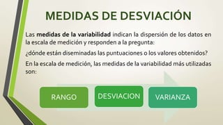 MEDIDAS DE DESVIACIÓN
Las medidas de la variabilidad indican la dispersión de los datos en
la escala de medición y responden a la pregunta:
¿dónde están diseminadas las puntuaciones o los valores obtenidos?
En la escala de medición, las medidas de la variabilidad más utilizadas
son:
RANGO DESVIACION VARIANZA
 