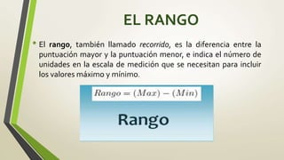 EL RANGO
• El rango, también llamado recorrido, es la diferencia entre la
puntuación mayor y la puntuación menor, e indica el número de
unidades en la escala de medición que se necesitan para incluir
los valores máximo y mínimo.
 