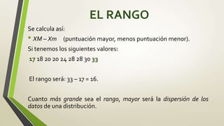 EL RANGO
Se calcula así:
• XM – Xm (puntuación mayor, menos puntuación menor).
Si tenemos los siguientes valores:
17 18 20 20 24 28 28 30 33
El rango será: 33 – 17 = 16.
Cuanto más grande sea el rango, mayor será la dispersión de los
datos de una distribución.
 