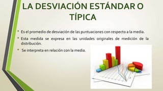 LA DESVIACIÓN ESTÁNDAR O
TÍPICA
• Es el promedio de desviación de las puntuaciones con respecto a la media.
• Esta medida se expresa en las unidades originales de medición de la
distribución.
• Se interpreta en relación con la media.
 