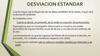 DESVIACION ESTANDAR
Cuanto mayor sea la dispersión de los datos alrededor de la media, mayor será
la desviación estándar.
Se interpreta como:
Cuánto se desvía, en promedio, de la media un conjunto de puntuaciones.
Supongamos que un investigador obtuvo para su muestra una media
(promedio) de ingreso familiar anual de $6 000 y una desviación estándar de
$1 000.
La interpretación es que los ingresos familiares de la muestra se desvían, en
promedio, mil unidades monetarias respecto a la media.
• La desviación estándar sólo se utiliza en variables medidas por intervalos o de
razón
 