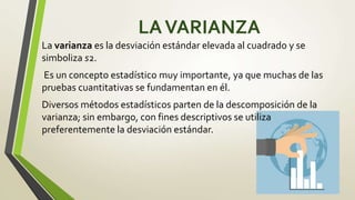 LAVARIANZA
La varianza es la desviación estándar elevada al cuadrado y se
simboliza s2.
Es un concepto estadístico muy importante, ya que muchas de las
pruebas cuantitativas se fundamentan en él.
Diversos métodos estadísticos parten de la descomposición de la
varianza; sin embargo, con fines descriptivos se utiliza
preferentemente la desviación estándar.
 