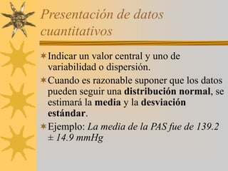 Presentación de datos
cuantitativos
Indicar un valor central y uno de
variabilidad o dispersión.
Cuando es razonable suponer que los datos
pueden seguir una distribución normal, se
estimará la media y la desviación
estándar.
Ejemplo: La media de la PAS fue de 139.2
± 14.9 mmHg
 