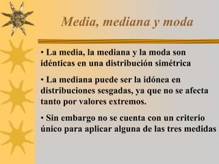 Media, mediana y moda
• La media, la mediana y la moda son
idénticas en una distribución simétrica
• La mediana puede ser la idónea en
distribuciones sesgadas, ya que no se afecta
tanto por valores extremos.
• Sin embargo no se cuenta con un criterio
único para aplicar alguna de las tres medidas
 