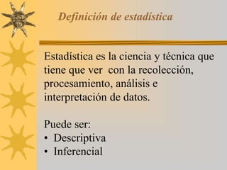 Definición de estadística
Estadística es la ciencia y técnica que
tiene que ver con la recolección,
procesamiento, análisis e
interpretación de datos.
Puede ser:
• Descriptiva
• Inferencial
 