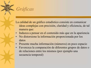 Gráficas
La calidad de un gráfico estadístico consiste en comunicar
ideas complejas con precisión, claridad y eficiencia, de tal
manera que:
• Induzca a pensar en el contenido más que en la apariencia
• No distorsione la información proporcionada por los
datos
• Presente mucha información (números) en poco espacio
• Favorezca la comparación de diferentes grupos de datos o
de relaciones entre los mismos (por ejemplo una
secuencia temporal)
 