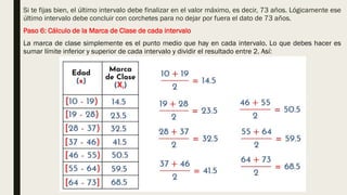 Si te fijas bien, el último intervalo debe finalizar en el valor máximo, es decir, 73 años. Lógicamente ese
último intervalo debe concluir con corchetes para no dejar por fuera el dato de 73 años.
Paso 6: Cálculo de la Marca de Clase de cada intervalo
La marca de clase simplemente es el punto medio que hay en cada intervalo. Lo que debes hacer es
sumar límite inferior y superior de cada intervalo y dividir el resultado entre 2. Así:
 