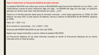 Paso 9: Determinar la Frecuencia Relativa de cada intervalo
La palabra RELATIVA nos indica que vamos a RELACIONAR cada Frecuencia Absoluta con su Total… y en
matemáticas cuando te dicen relacionar algo con algo… es DIVIDIR ese algo con ese algo. Un pequeño
ejemplo con dinero (eso hace más llamativas las cosas… ¿no?)
Todos en mi familia aportan plata para el mercado mensual… entre todos aportamos un TOTAL de 200
dólares. De esos 200, yo sólo aporto 20 dólares. Vamos a obtener la RELACIÓN de MI APORTE respecto
al TOTAL.
Fácil, 20 ÷ 200 = 0.1
Si lo convierto a porcentaje… 0.1 x 100% = 10%
Entonces MI APORTE RELATIVO es del 10% del TOTAL.
Espero que hayas entendido a qué se refiere la palabra RELATIVO.
La Frecuencia Relativa (fr) de cada intervalo consiste en dividir la Frecuencia Absoluta de es mismo
intervalo entre el Total de datos.
 