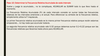 Paso 10: Determinar la Frecuencia Relativa Acumulada de cada intervalo
Vuelve y juega lo acumulado… no te compliques, ACUMULAR es SUMAR todo lo que llevo hasta el
momento.
La Frecuencia Relativa Acumulada (Fr) de cada intervalo consiste en sumar todas las frecuencias
relativas de los intervalos anteriores y el actual. Para diferenciar su símbolo de la frecuencia relativa,
simplemente utiliza la F mayúscula.
La primer frecuencia relativa acumulada es la misma primer frecuencia relativa porque recién estamos
empezando… no hay nada que acumular todavía.
La segunda frecuencia relativa acumulada vale 0.32 porque debemos sumar 0.1+0.22 porque son las
frecuencias relativas que llevamos hasta ahora para ACUMULAR.
 