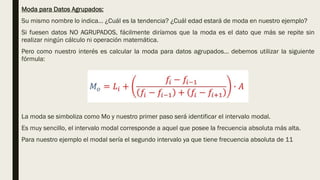 Moda para Datos Agrupados:
Su mismo nombre lo indica… ¿Cuál es la tendencia? ¿Cuál edad estará de moda en nuestro ejemplo?
Si fuesen datos NO AGRUPADOS, fácilmente diríamos que la moda es el dato que más se repite sin
realizar ningún cálculo ni operación matemática.
Pero como nuestro interés es calcular la moda para datos agrupados… debemos utilizar la siguiente
fórmula:
La moda se simboliza como Mo y nuestro primer paso será identificar el intervalo modal.
Es muy sencillo, el intervalo modal corresponde a aquel que posee la frecuencia absoluta más alta.
Para nuestro ejemplo el modal sería el segundo intervalo ya que tiene frecuencia absoluta de 11
 