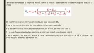 Teniendo identificado el intervalo modal, vamos a analizar cada término de la fórmula para calcular la
moda
Li: es el límite inferior del intervalo modal, en este caso vale 19.
fi: es la frecuencia absoluta del intervalo modal, en este caso vale 11.
fi-1: es la frecuencia absoluta anterior al intervalo modal, en este caso vale 5.
fi+1: es la frecuencia absoluta siguiente al intervalo modal, en este caso vale 8.
A es la amplitud del intervalo modal, en este caso vale 9 porque el intervalo va de 19 a 28 años… es
decir hay una distancia de 9 años allí.
 