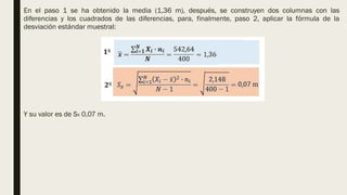 En el paso 1 se ha obtenido la media (1,36 m), después, se construyen dos columnas con las
diferencias y los cuadrados de las diferencias, para, finalmente, paso 2, aplicar la fórmula de la
desviación estándar muestral:
Y su valor es de SX 0,07 m.
 