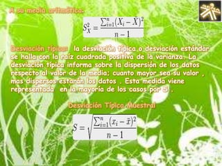 Medidas de tendenciacentralLas medidas de tendencia central o de posición nos facilitan sobre una serie de datos que estamos analizando. Estas medidas permiten conocer diversas características de una serie de datos .-* Media aritmética: la media aritmética o también llamado promedio, es un conjunto finito de números  es igual a la suma de todos su valores dividida entre la cantidad de números sumados Dados los n numero  a1, a2, a3…, anla media aritmética se define simplemente como: 
