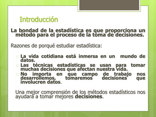 Introducción
La bondad de la estadística es que proporciona un
método para el proceso de la toma de decisiones.
Razones de porqué estudiar estadística:
� La vida cotidiana está inmersa en un mundo de
datos.
� Las técnicas estadísticas se usan para tomar
muchas decisiones que afectan nuestra vida.
� No importa en que campo de trabajo nos
desarrollemos, tomaremos decisiones que
involucren datos.
Una mejor comprensión de los métodos estadísticos nos
ayudará a tomar mejores decisiones.
 