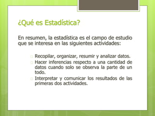 ¿Qué es Estadística?
En resumen, la estadística es el campo de estudio
que se interesa en las siguientes actividades:
� Recopilar, organizar, resumir y analizar datos.
� Hacer inferencias respecto a una cantidad de
datos cuando solo se observa la parte de un
todo.
� Interpretar y comunicar los resultados de las
primeras dos actividades.
 