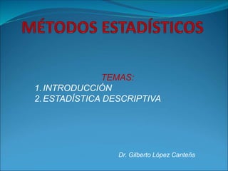Dr. Gilberto López Canteñs
TEMAS:
1.INTRODUCCIÓN
2.ESTADÍSTICA DESCRIPTIVA
 
