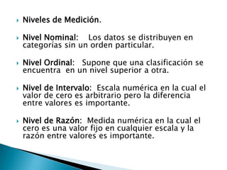 Niveles de Medición.Nivel Nominal:    Los datos se distribuyen en categorías sin un orden particular.Nivel Ordinal:   Supone que una clasificación se encuentra  en un nivel superior a otra.Nivel de Intervalo:  Escala numérica en la cual el valor de cero es arbitrario pero la diferencia  entre valores es importante. Nivel de Razón:  Medida numérica en la cual el cero es una valor fijo en cualquier escala y la razón entre valores es importante.