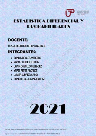 ESTADISTICA DIFERENCIAL Y
PROBABILIDADES
DOCENTE:
LUIS ALBERTO CALDERON YARLEQUE
INTEGRANTES:
 DANA MORALES MARCELO
 VANIA CUSTODIO CERNA
 JHAIR CASTILLO MELENDEZ
 YORDI REYES ALCALDE
 JAVIER JUAREZ ALAMO
 RANDYHUGO ALCANTARA PAZ
2021
This study source was downloaded by 100000831346372 from CourseHero.com on 09-05-2021 16:50:58 GMT -05:00
https://www.coursehero.com/file/90026648/ESTADISTICA-DIFERENCIAL-Y-PROBABILIDADESpdf/
T
h
i
s
s
t
u
d
y
r
e
s
o
u
r
c
e
w
a
s
s
h
a
r
e
d
v
i
a
C
o
u
r
s
e
H
e
r
o
.
c
o
m
 