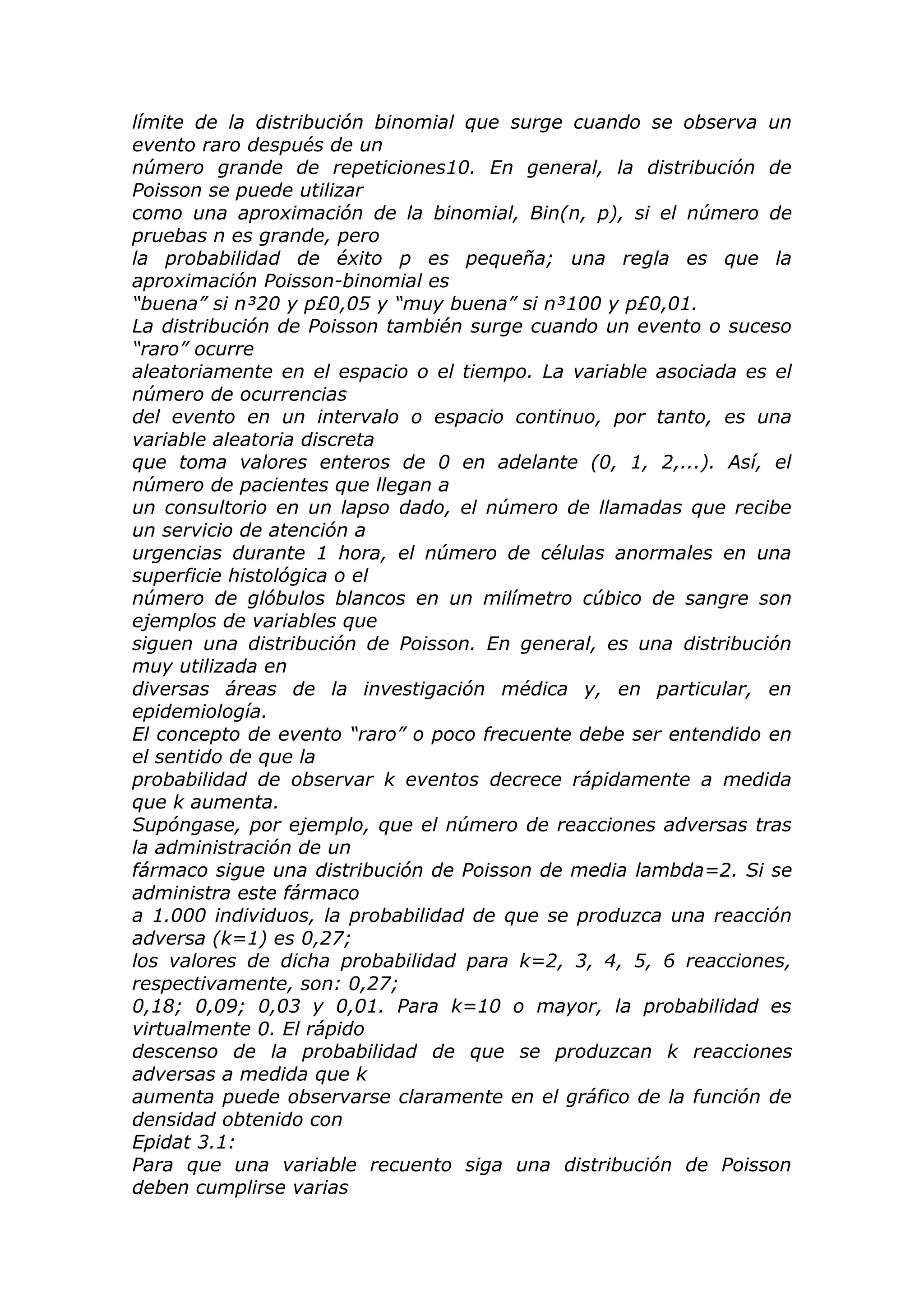 límite de la distribución binomial que surge cuando se observa un
evento raro después de un
número grande de repeticiones10. En general, la distribución de
Poisson se puede utilizar
como una aproximación de la binomial, Bin(n, p), si el número de
pruebas n es grande, pero
la probabilidad de éxito p es pequeña; una regla es que la
aproximación Poisson-binomial es
“buena” si n³20 y p£0,05 y “muy buena” si n³100 y p£0,01.
La distribución de Poisson también surge cuando un evento o suceso
“raro” ocurre
aleatoriamente en el espacio o el tiempo. La variable asociada es el
número de ocurrencias
del evento en un intervalo o espacio continuo, por tanto, es una
variable aleatoria discreta
que toma valores enteros de 0 en adelante (0, 1, 2,...). Así, el
número de pacientes que llegan a
un consultorio en un lapso dado, el número de llamadas que recibe
un servicio de atención a
urgencias durante 1 hora, el número de células anormales en una
superficie histológica o el
número de glóbulos blancos en un milímetro cúbico de sangre son
ejemplos de variables que
siguen una distribución de Poisson. En general, es una distribución
muy utilizada en
diversas áreas de la investigación médica y, en particular, en
epidemiología.
El concepto de evento “raro” o poco frecuente debe ser entendido en
el sentido de que la
probabilidad de observar k eventos decrece rápidamente a medida
que k aumenta.
Supóngase, por ejemplo, que el número de reacciones adversas tras
la administración de un
fármaco sigue una distribución de Poisson de media lambda=2. Si se
administra este fármaco
a 1.000 individuos, la probabilidad de que se produzca una reacción
adversa (k=1) es 0,27;
los valores de dicha probabilidad para k=2, 3, 4, 5, 6 reacciones,
respectivamente, son: 0,27;
0,18; 0,09; 0,03 y 0,01. Para k=10 o mayor, la probabilidad es
virtualmente 0. El rápido
descenso de la probabilidad de que se produzcan k reacciones
adversas a medida que k
aumenta puede observarse claramente en el gráfico de la función de
densidad obtenido con
Epidat 3.1:
Para que una variable recuento siga una distribución de Poisson
deben cumplirse varias
 