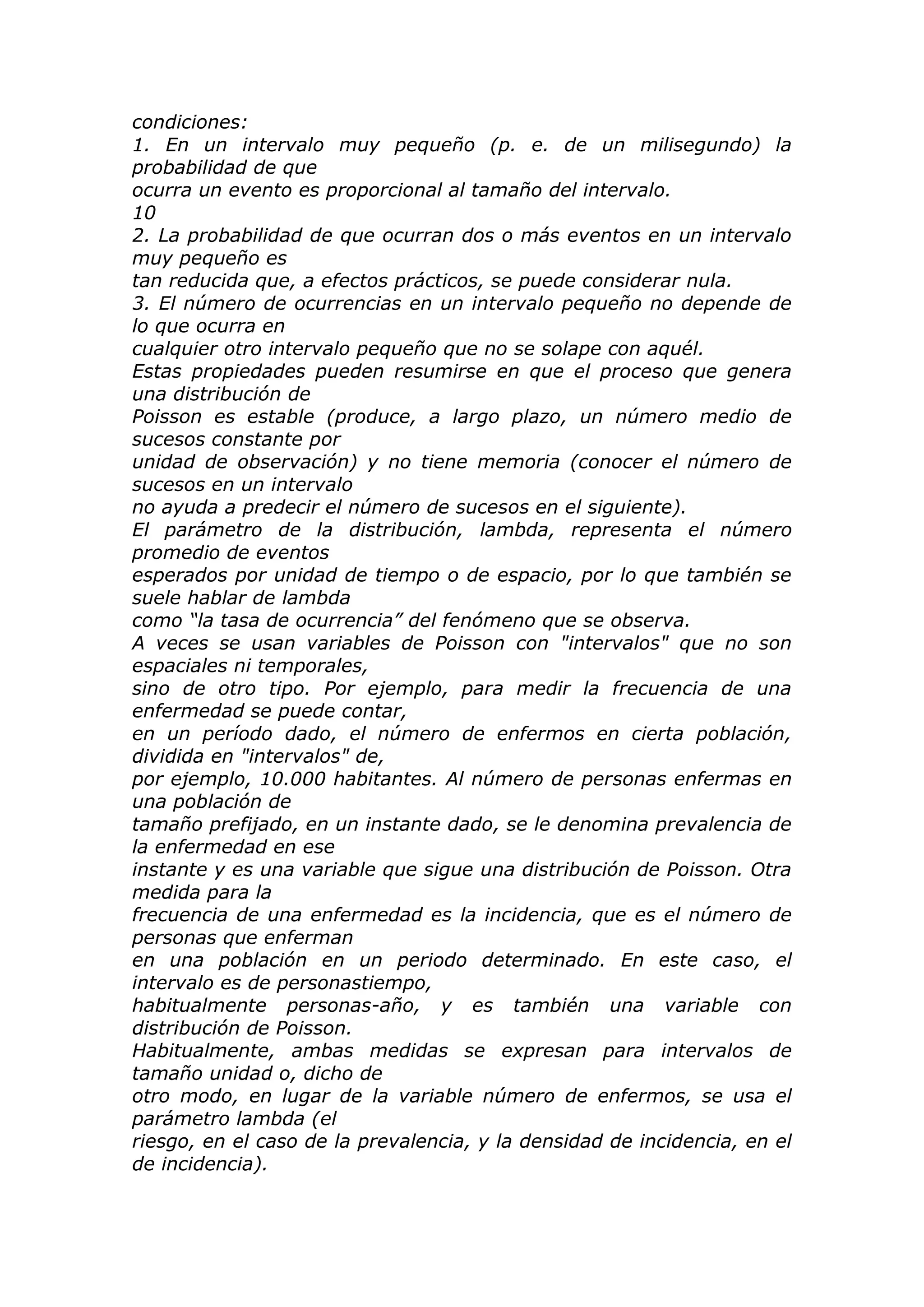 condiciones:
1. En un intervalo muy pequeño (p. e. de un milisegundo) la
probabilidad de que
ocurra un evento es proporcional al tamaño del intervalo.
10
2. La probabilidad de que ocurran dos o más eventos en un intervalo
muy pequeño es
tan reducida que, a efectos prácticos, se puede considerar nula.
3. El número de ocurrencias en un intervalo pequeño no depende de
lo que ocurra en
cualquier otro intervalo pequeño que no se solape con aquél.
Estas propiedades pueden resumirse en que el proceso que genera
una distribución de
Poisson es estable (produce, a largo plazo, un número medio de
sucesos constante por
unidad de observación) y no tiene memoria (conocer el número de
sucesos en un intervalo
no ayuda a predecir el número de sucesos en el siguiente).
El parámetro de la distribución, lambda, representa el número
promedio de eventos
esperados por unidad de tiempo o de espacio, por lo que también se
suele hablar de lambda
como “la tasa de ocurrencia” del fenómeno que se observa.
A veces se usan variables de Poisson con "intervalos" que no son
espaciales ni temporales,
sino de otro tipo. Por ejemplo, para medir la frecuencia de una
enfermedad se puede contar,
en un período dado, el número de enfermos en cierta población,
dividida en "intervalos" de,
por ejemplo, 10.000 habitantes. Al número de personas enfermas en
una población de
tamaño prefijado, en un instante dado, se le denomina prevalencia de
la enfermedad en ese
instante y es una variable que sigue una distribución de Poisson. Otra
medida para la
frecuencia de una enfermedad es la incidencia, que es el número de
personas que enferman
en una población en un periodo determinado. En este caso, el
intervalo es de personastiempo,
habitualmente personas-año, y es también una variable con
distribución de Poisson.
Habitualmente, ambas medidas se expresan para intervalos de
tamaño unidad o, dicho de
otro modo, en lugar de la variable número de enfermos, se usa el
parámetro lambda (el
riesgo, en el caso de la prevalencia, y la densidad de incidencia, en el
de incidencia).
 