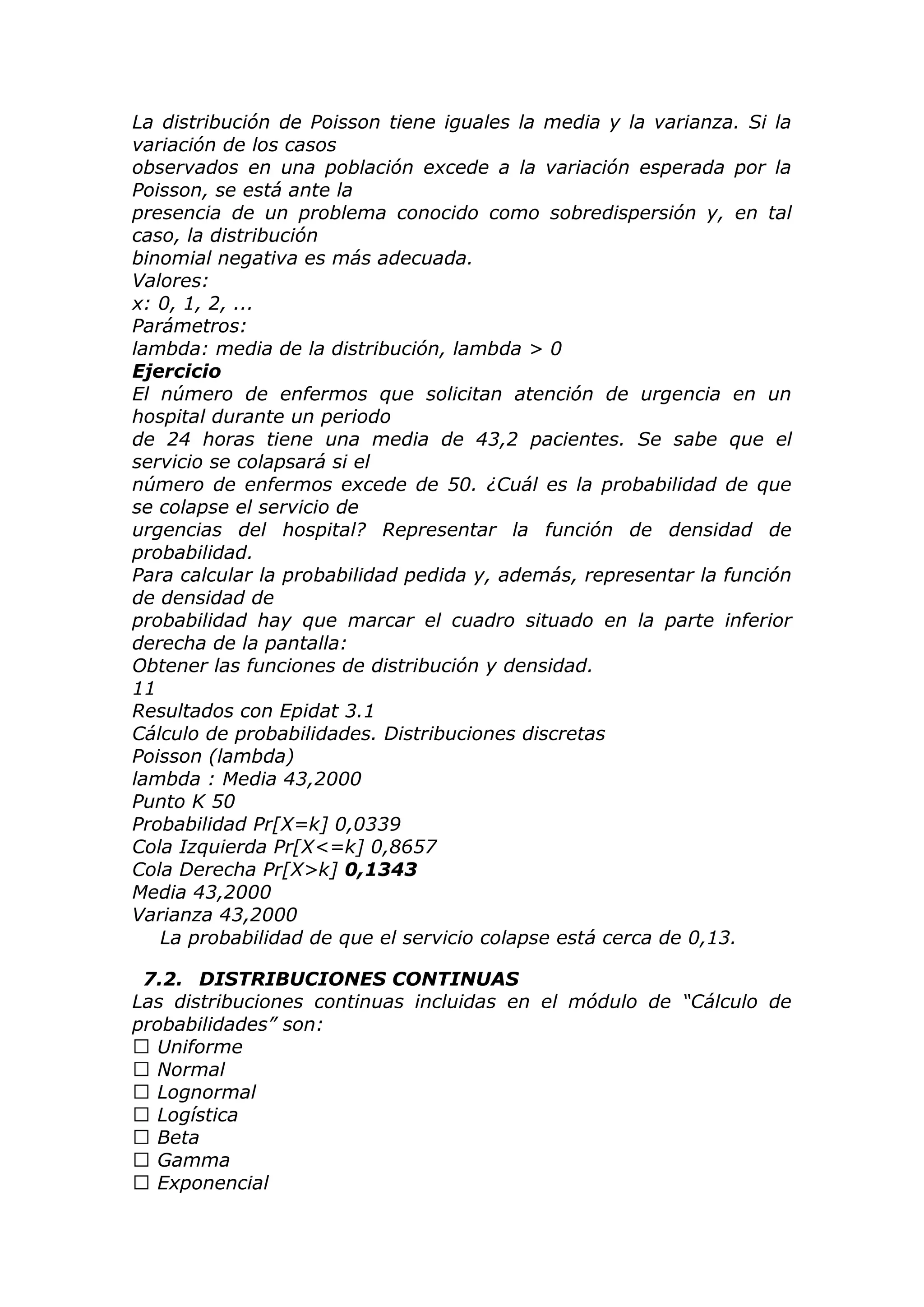 La distribución de Poisson tiene iguales la media y la varianza. Si la
variación de los casos
observados en una población excede a la variación esperada por la
Poisson, se está ante la
presencia de un problema conocido como sobredispersión y, en tal
caso, la distribución
binomial negativa es más adecuada.
Valores:
x: 0, 1, 2, ...
Parámetros:
lambda: media de la distribución, lambda > 0
Ejercicio
El número de enfermos que solicitan atención de urgencia en un
hospital durante un periodo
de 24 horas tiene una media de 43,2 pacientes. Se sabe que el
servicio se colapsará si el
número de enfermos excede de 50. ¿Cuál es la probabilidad de que
se colapse el servicio de
urgencias del hospital? Representar la función de densidad de
probabilidad.
Para calcular la probabilidad pedida y, además, representar la función
de densidad de
probabilidad hay que marcar el cuadro situado en la parte inferior
derecha de la pantalla:
Obtener las funciones de distribución y densidad.
11
Resultados con Epidat 3.1
Cálculo de probabilidades. Distribuciones discretas
Poisson (lambda)
lambda : Media 43,2000
Punto K 50
Probabilidad Pr[X=k] 0,0339
Cola Izquierda Pr[X<=k] 0,8657
Cola Derecha Pr[X>k] 0,1343
Media 43,2000
Varianza 43,2000
La probabilidad de que el servicio colapse está cerca de 0,13.
7.2. DISTRIBUCIONES CONTINUAS
Las distribuciones continuas incluidas en el módulo de “Cálculo de
probabilidades” son:
 Uniforme
 Normal
 Lognormal
 Logística
 Beta
 Gamma
 Exponencial
 