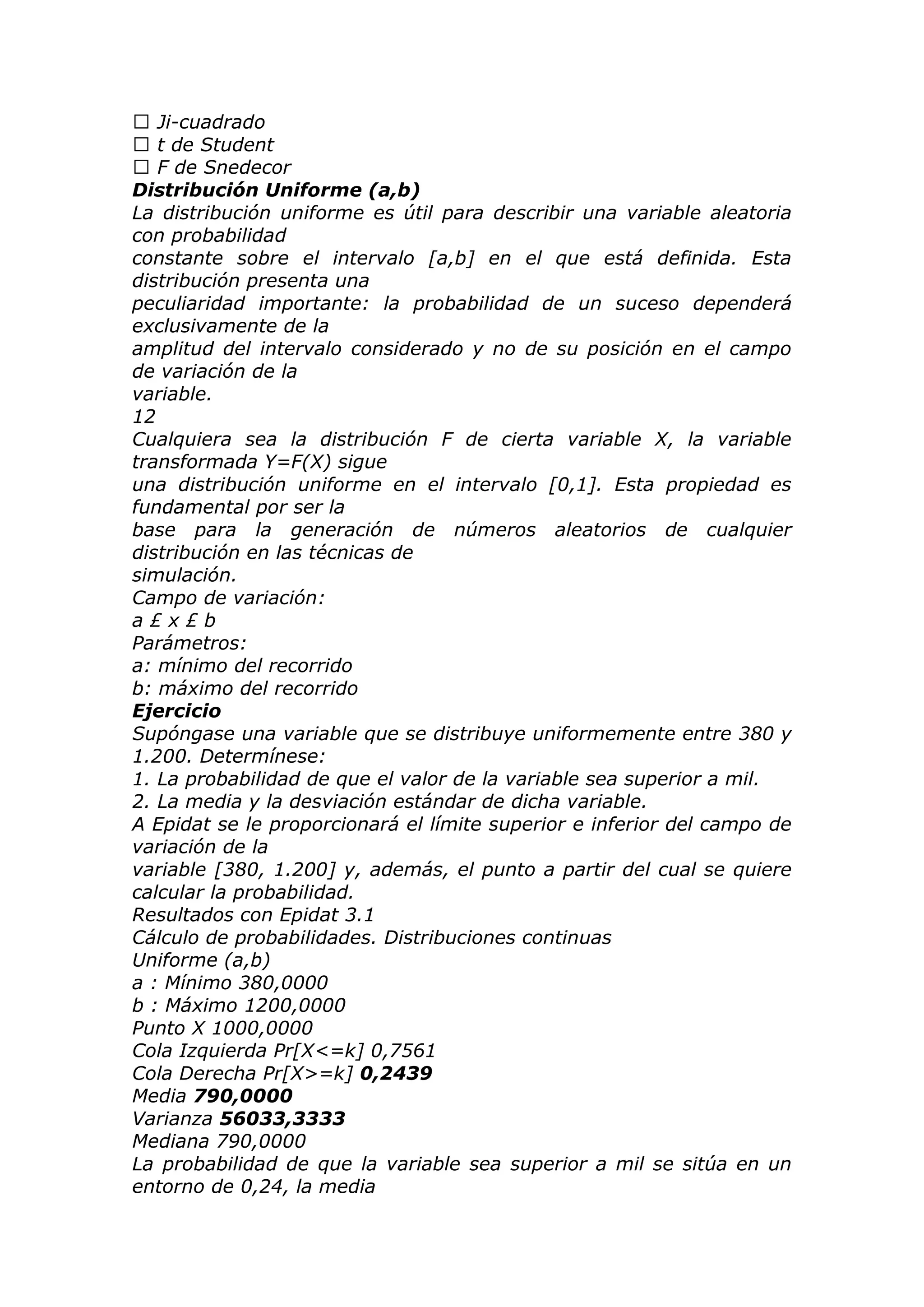  Ji-cuadrado
 t de Student
 F de Snedecor
Distribución Uniforme (a,b)
La distribución uniforme es útil para describir una variable aleatoria
con probabilidad
constante sobre el intervalo [a,b] en el que está definida. Esta
distribución presenta una
peculiaridad importante: la probabilidad de un suceso dependerá
exclusivamente de la
amplitud del intervalo considerado y no de su posición en el campo
de variación de la
variable.
12
Cualquiera sea la distribución F de cierta variable X, la variable
transformada Y=F(X) sigue
una distribución uniforme en el intervalo [0,1]. Esta propiedad es
fundamental por ser la
base para la generación de números aleatorios de cualquier
distribución en las técnicas de
simulación.
Campo de variación:
a £ x £ b
Parámetros:
a: mínimo del recorrido
b: máximo del recorrido
Ejercicio
Supóngase una variable que se distribuye uniformemente entre 380 y
1.200. Determínese:
1. La probabilidad de que el valor de la variable sea superior a mil.
2. La media y la desviación estándar de dicha variable.
A Epidat se le proporcionará el límite superior e inferior del campo de
variación de la
variable [380, 1.200] y, además, el punto a partir del cual se quiere
calcular la probabilidad.
Resultados con Epidat 3.1
Cálculo de probabilidades. Distribuciones continuas
Uniforme (a,b)
a : Mínimo 380,0000
b : Máximo 1200,0000
Punto X 1000,0000
Cola Izquierda Pr[X<=k] 0,7561
Cola Derecha Pr[X>=k] 0,2439
Media 790,0000
Varianza 56033,3333
Mediana 790,0000
La probabilidad de que la variable sea superior a mil se sitúa en un
entorno de 0,24, la media
 
