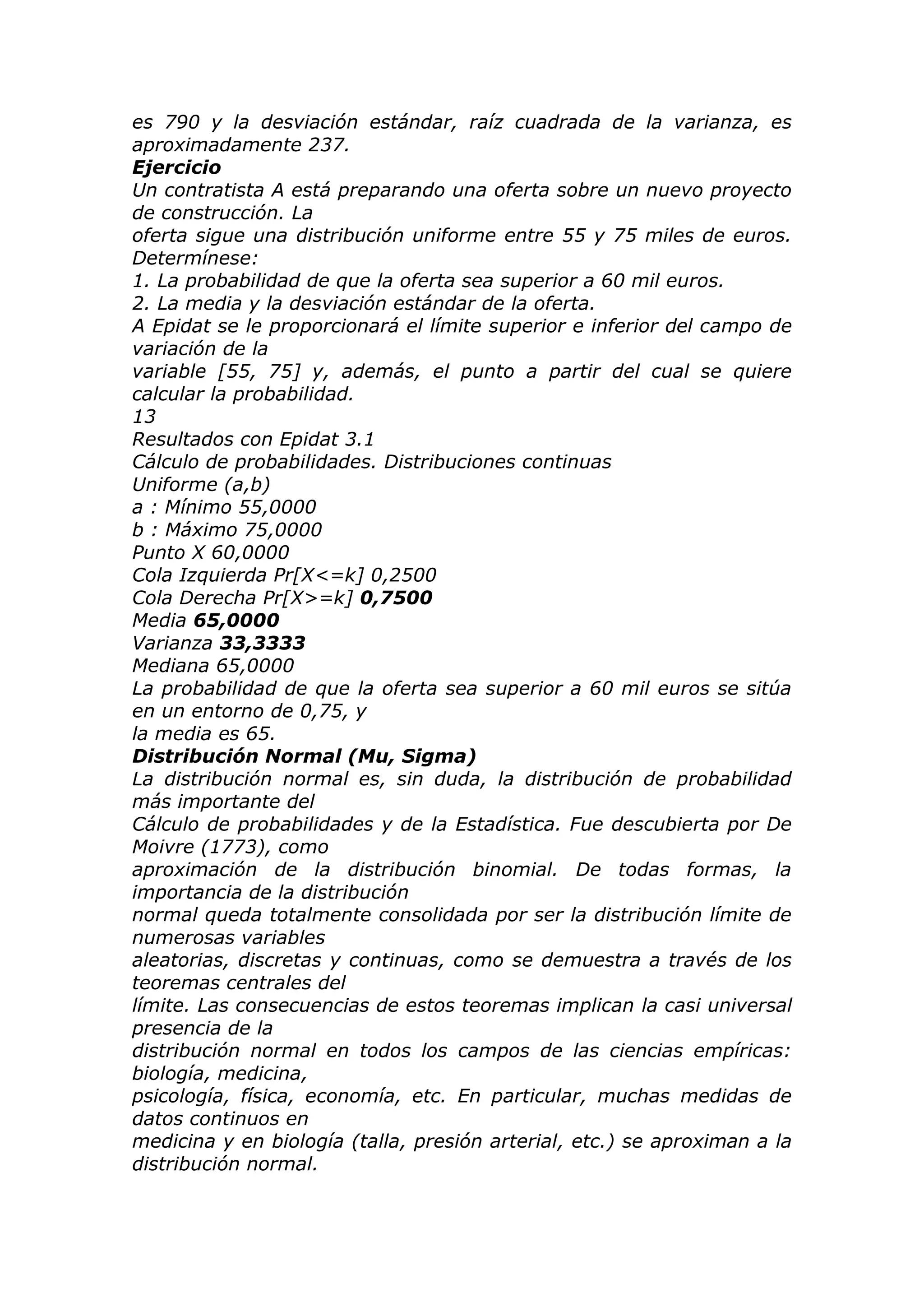 es 790 y la desviación estándar, raíz cuadrada de la varianza, es
aproximadamente 237.
Ejercicio
Un contratista A está preparando una oferta sobre un nuevo proyecto
de construcción. La
oferta sigue una distribución uniforme entre 55 y 75 miles de euros.
Determínese:
1. La probabilidad de que la oferta sea superior a 60 mil euros.
2. La media y la desviación estándar de la oferta.
A Epidat se le proporcionará el límite superior e inferior del campo de
variación de la
variable [55, 75] y, además, el punto a partir del cual se quiere
calcular la probabilidad.
13
Resultados con Epidat 3.1
Cálculo de probabilidades. Distribuciones continuas
Uniforme (a,b)
a : Mínimo 55,0000
b : Máximo 75,0000
Punto X 60,0000
Cola Izquierda Pr[X<=k] 0,2500
Cola Derecha Pr[X>=k] 0,7500
Media 65,0000
Varianza 33,3333
Mediana 65,0000
La probabilidad de que la oferta sea superior a 60 mil euros se sitúa
en un entorno de 0,75, y
la media es 65.
Distribución Normal (Mu, Sigma)
La distribución normal es, sin duda, la distribución de probabilidad
más importante del
Cálculo de probabilidades y de la Estadística. Fue descubierta por De
Moivre (1773), como
aproximación de la distribución binomial. De todas formas, la
importancia de la distribución
normal queda totalmente consolidada por ser la distribución límite de
numerosas variables
aleatorias, discretas y continuas, como se demuestra a través de los
teoremas centrales del
límite. Las consecuencias de estos teoremas implican la casi universal
presencia de la
distribución normal en todos los campos de las ciencias empíricas:
biología, medicina,
psicología, física, economía, etc. En particular, muchas medidas de
datos continuos en
medicina y en biología (talla, presión arterial, etc.) se aproximan a la
distribución normal.
 