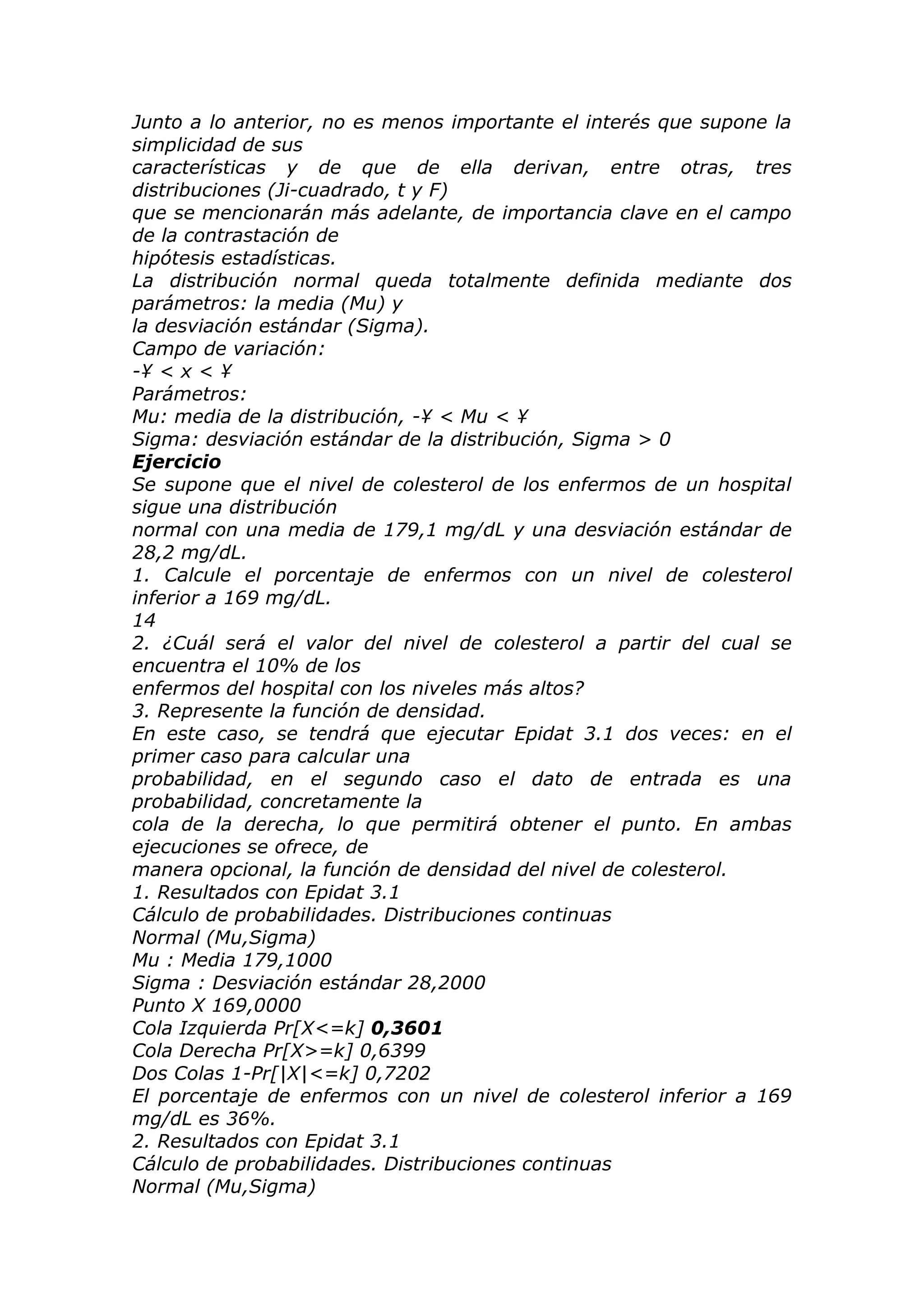 Junto a lo anterior, no es menos importante el interés que supone la
simplicidad de sus
características y de que de ella derivan, entre otras, tres
distribuciones (Ji-cuadrado, t y F)
que se mencionarán más adelante, de importancia clave en el campo
de la contrastación de
hipótesis estadísticas.
La distribución normal queda totalmente definida mediante dos
parámetros: la media (Mu) y
la desviación estándar (Sigma).
Campo de variación:
-¥ < x < ¥
Parámetros:
Mu: media de la distribución, -¥ < Mu < ¥
Sigma: desviación estándar de la distribución, Sigma > 0
Ejercicio
Se supone que el nivel de colesterol de los enfermos de un hospital
sigue una distribución
normal con una media de 179,1 mg/dL y una desviación estándar de
28,2 mg/dL.
1. Calcule el porcentaje de enfermos con un nivel de colesterol
inferior a 169 mg/dL.
14
2. ¿Cuál será el valor del nivel de colesterol a partir del cual se
encuentra el 10% de los
enfermos del hospital con los niveles más altos?
3. Represente la función de densidad.
En este caso, se tendrá que ejecutar Epidat 3.1 dos veces: en el
primer caso para calcular una
probabilidad, en el segundo caso el dato de entrada es una
probabilidad, concretamente la
cola de la derecha, lo que permitirá obtener el punto. En ambas
ejecuciones se ofrece, de
manera opcional, la función de densidad del nivel de colesterol.
1. Resultados con Epidat 3.1
Cálculo de probabilidades. Distribuciones continuas
Normal (Mu,Sigma)
Mu : Media 179,1000
Sigma : Desviación estándar 28,2000
Punto X 169,0000
Cola Izquierda Pr[X<=k] 0,3601
Cola Derecha Pr[X>=k] 0,6399
Dos Colas 1-Pr[|X|<=k] 0,7202
El porcentaje de enfermos con un nivel de colesterol inferior a 169
mg/dL es 36%.
2. Resultados con Epidat 3.1
Cálculo de probabilidades. Distribuciones continuas
Normal (Mu,Sigma)
 