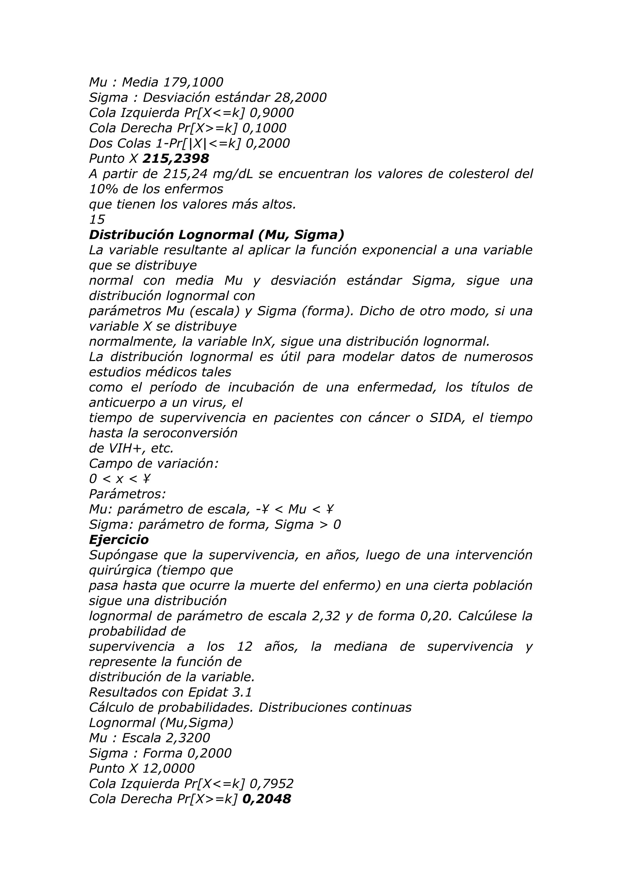 Mu : Media 179,1000
Sigma : Desviación estándar 28,2000
Cola Izquierda Pr[X<=k] 0,9000
Cola Derecha Pr[X>=k] 0,1000
Dos Colas 1-Pr[|X|<=k] 0,2000
Punto X 215,2398
A partir de 215,24 mg/dL se encuentran los valores de colesterol del
10% de los enfermos
que tienen los valores más altos.
15
Distribución Lognormal (Mu, Sigma)
La variable resultante al aplicar la función exponencial a una variable
que se distribuye
normal con media Mu y desviación estándar Sigma, sigue una
distribución lognormal con
parámetros Mu (escala) y Sigma (forma). Dicho de otro modo, si una
variable X se distribuye
normalmente, la variable lnX, sigue una distribución lognormal.
La distribución lognormal es útil para modelar datos de numerosos
estudios médicos tales
como el período de incubación de una enfermedad, los títulos de
anticuerpo a un virus, el
tiempo de supervivencia en pacientes con cáncer o SIDA, el tiempo
hasta la seroconversión
de VIH+, etc.
Campo de variación:
0 < x < ¥
Parámetros:
Mu: parámetro de escala, -¥ < Mu < ¥
Sigma: parámetro de forma, Sigma > 0
Ejercicio
Supóngase que la supervivencia, en años, luego de una intervención
quirúrgica (tiempo que
pasa hasta que ocurre la muerte del enfermo) en una cierta población
sigue una distribución
lognormal de parámetro de escala 2,32 y de forma 0,20. Calcúlese la
probabilidad de
supervivencia a los 12 años, la mediana de supervivencia y
represente la función de
distribución de la variable.
Resultados con Epidat 3.1
Cálculo de probabilidades. Distribuciones continuas
Lognormal (Mu,Sigma)
Mu : Escala 2,3200
Sigma : Forma 0,2000
Punto X 12,0000
Cola Izquierda Pr[X<=k] 0,7952
Cola Derecha Pr[X>=k] 0,2048
 