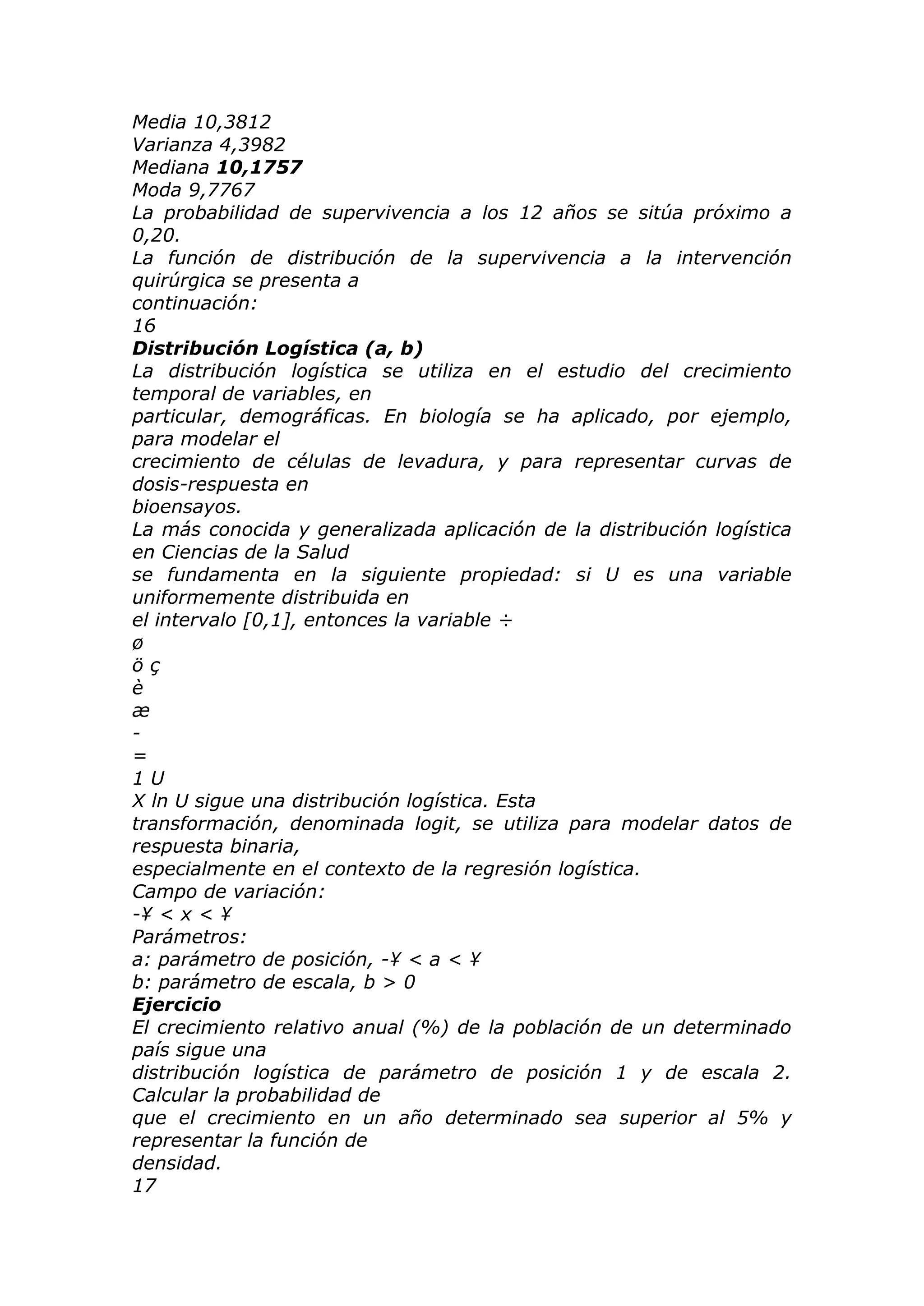 Media 10,3812
Varianza 4,3982
Mediana 10,1757
Moda 9,7767
La probabilidad de supervivencia a los 12 años se sitúa próximo a
0,20.
La función de distribución de la supervivencia a la intervención
quirúrgica se presenta a
continuación:
16
Distribución Logística (a, b)
La distribución logística se utiliza en el estudio del crecimiento
temporal de variables, en
particular, demográficas. En biología se ha aplicado, por ejemplo,
para modelar el
crecimiento de células de levadura, y para representar curvas de
dosis-respuesta en
bioensayos.
La más conocida y generalizada aplicación de la distribución logística
en Ciencias de la Salud
se fundamenta en la siguiente propiedad: si U es una variable
uniformemente distribuida en
el intervalo [0,1], entonces la variable ÷
ø
ö ç
è
æ
-
=
1 U
X ln U sigue una distribución logística. Esta
transformación, denominada logit, se utiliza para modelar datos de
respuesta binaria,
especialmente en el contexto de la regresión logística.
Campo de variación:
-¥ < x < ¥
Parámetros:
a: parámetro de posición, -¥ < a < ¥
b: parámetro de escala, b > 0
Ejercicio
El crecimiento relativo anual (%) de la población de un determinado
país sigue una
distribución logística de parámetro de posición 1 y de escala 2.
Calcular la probabilidad de
que el crecimiento en un año determinado sea superior al 5% y
representar la función de
densidad.
17
 