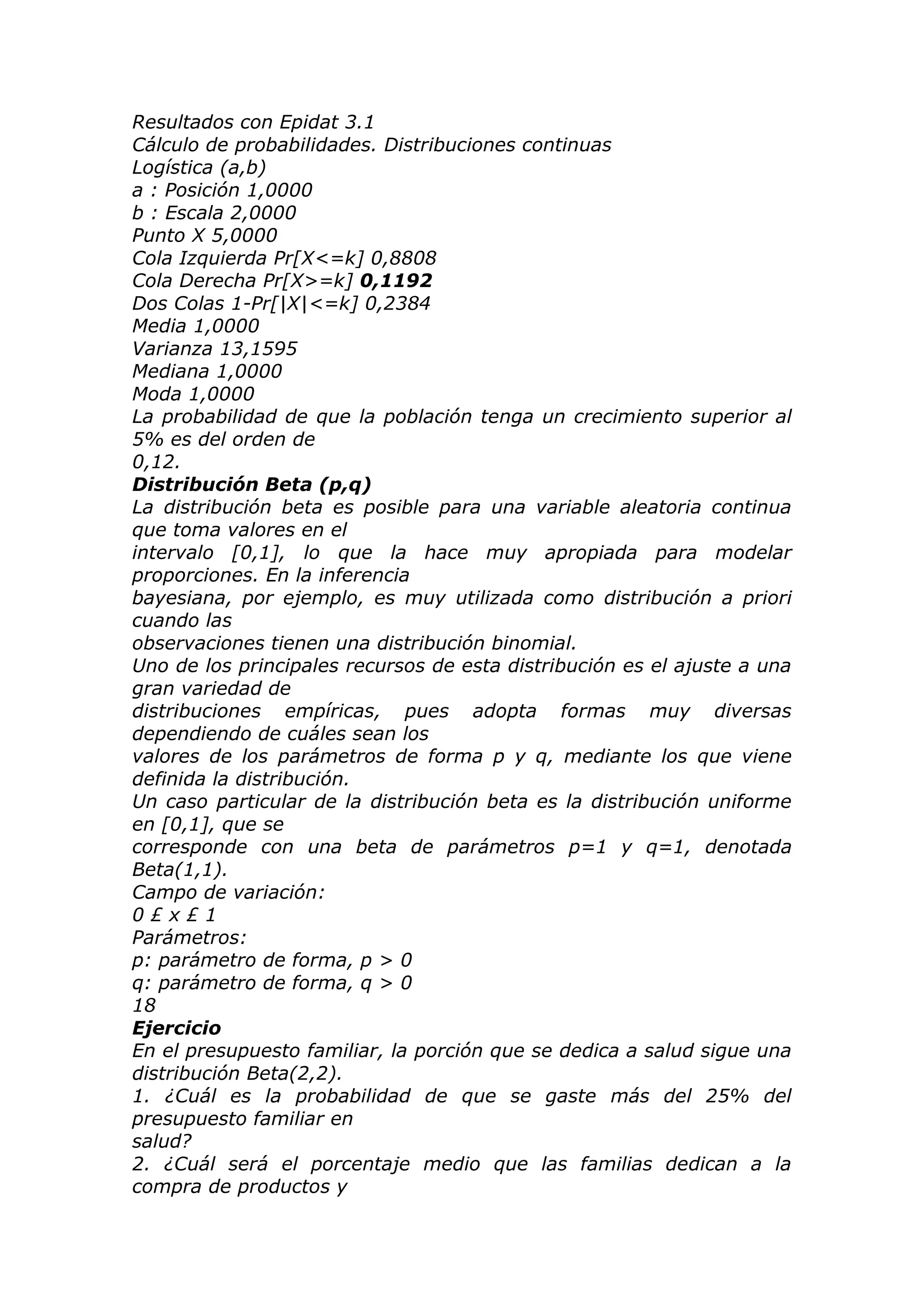 Resultados con Epidat 3.1
Cálculo de probabilidades. Distribuciones continuas
Logística (a,b)
a : Posición 1,0000
b : Escala 2,0000
Punto X 5,0000
Cola Izquierda Pr[X<=k] 0,8808
Cola Derecha Pr[X>=k] 0,1192
Dos Colas 1-Pr[|X|<=k] 0,2384
Media 1,0000
Varianza 13,1595
Mediana 1,0000
Moda 1,0000
La probabilidad de que la población tenga un crecimiento superior al
5% es del orden de
0,12.
Distribución Beta (p,q)
La distribución beta es posible para una variable aleatoria continua
que toma valores en el
intervalo [0,1], lo que la hace muy apropiada para modelar
proporciones. En la inferencia
bayesiana, por ejemplo, es muy utilizada como distribución a priori
cuando las
observaciones tienen una distribución binomial.
Uno de los principales recursos de esta distribución es el ajuste a una
gran variedad de
distribuciones empíricas, pues adopta formas muy diversas
dependiendo de cuáles sean los
valores de los parámetros de forma p y q, mediante los que viene
definida la distribución.
Un caso particular de la distribución beta es la distribución uniforme
en [0,1], que se
corresponde con una beta de parámetros p=1 y q=1, denotada
Beta(1,1).
Campo de variación:
0 £ x £ 1
Parámetros:
p: parámetro de forma, p > 0
q: parámetro de forma, q > 0
18
Ejercicio
En el presupuesto familiar, la porción que se dedica a salud sigue una
distribución Beta(2,2).
1. ¿Cuál es la probabilidad de que se gaste más del 25% del
presupuesto familiar en
salud?
2. ¿Cuál será el porcentaje medio que las familias dedican a la
compra de productos y
 