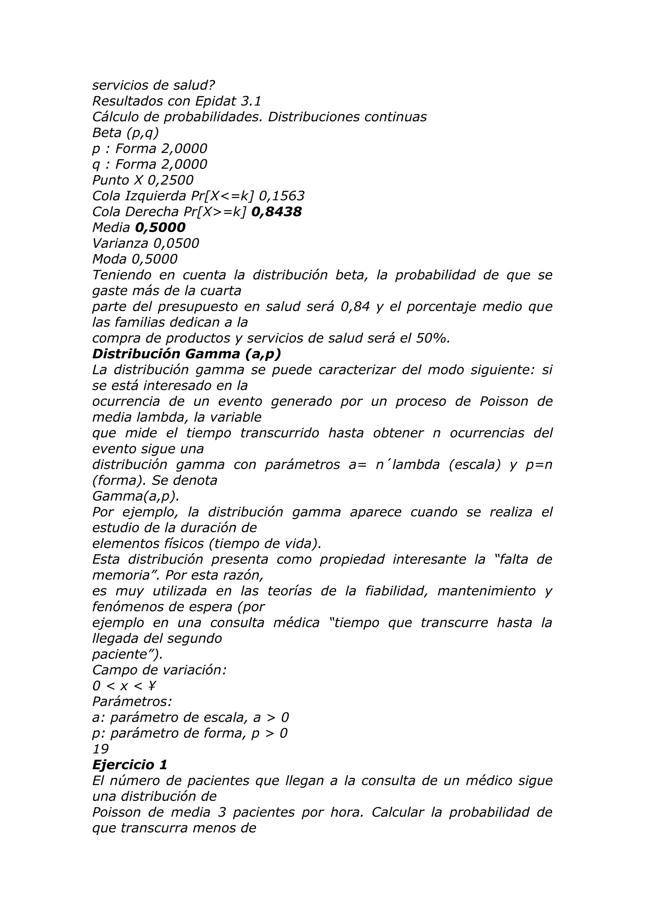 servicios de salud?
Resultados con Epidat 3.1
Cálculo de probabilidades. Distribuciones continuas
Beta (p,q)
p : Forma 2,0000
q : Forma 2,0000
Punto X 0,2500
Cola Izquierda Pr[X<=k] 0,1563
Cola Derecha Pr[X>=k] 0,8438
Media 0,5000
Varianza 0,0500
Moda 0,5000
Teniendo en cuenta la distribución beta, la probabilidad de que se
gaste más de la cuarta
parte del presupuesto en salud será 0,84 y el porcentaje medio que
las familias dedican a la
compra de productos y servicios de salud será el 50%.
Distribución Gamma (a,p)
La distribución gamma se puede caracterizar del modo siguiente: si
se está interesado en la
ocurrencia de un evento generado por un proceso de Poisson de
media lambda, la variable
que mide el tiempo transcurrido hasta obtener n ocurrencias del
evento sigue una
distribución gamma con parámetros a= n´lambda (escala) y p=n
(forma). Se denota
Gamma(a,p).
Por ejemplo, la distribución gamma aparece cuando se realiza el
estudio de la duración de
elementos físicos (tiempo de vida).
Esta distribución presenta como propiedad interesante la “falta de
memoria”. Por esta razón,
es muy utilizada en las teorías de la fiabilidad, mantenimiento y
fenómenos de espera (por
ejemplo en una consulta médica “tiempo que transcurre hasta la
llegada del segundo
paciente”).
Campo de variación:
0 < x < ¥
Parámetros:
a: parámetro de escala, a > 0
p: parámetro de forma, p > 0
19
Ejercicio 1
El número de pacientes que llegan a la consulta de un médico sigue
una distribución de
Poisson de media 3 pacientes por hora. Calcular la probabilidad de
que transcurra menos de
 