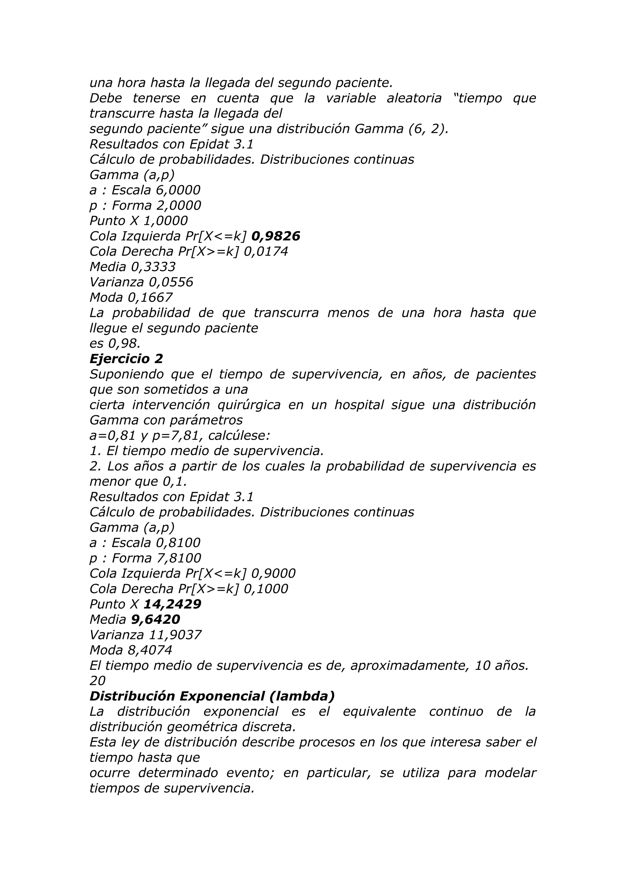 una hora hasta la llegada del segundo paciente.
Debe tenerse en cuenta que la variable aleatoria “tiempo que
transcurre hasta la llegada del
segundo paciente” sigue una distribución Gamma (6, 2).
Resultados con Epidat 3.1
Cálculo de probabilidades. Distribuciones continuas
Gamma (a,p)
a : Escala 6,0000
p : Forma 2,0000
Punto X 1,0000
Cola Izquierda Pr[X<=k] 0,9826
Cola Derecha Pr[X>=k] 0,0174
Media 0,3333
Varianza 0,0556
Moda 0,1667
La probabilidad de que transcurra menos de una hora hasta que
llegue el segundo paciente
es 0,98.
Ejercicio 2
Suponiendo que el tiempo de supervivencia, en años, de pacientes
que son sometidos a una
cierta intervención quirúrgica en un hospital sigue una distribución
Gamma con parámetros
a=0,81 y p=7,81, calcúlese:
1. El tiempo medio de supervivencia.
2. Los años a partir de los cuales la probabilidad de supervivencia es
menor que 0,1.
Resultados con Epidat 3.1
Cálculo de probabilidades. Distribuciones continuas
Gamma (a,p)
a : Escala 0,8100
p : Forma 7,8100
Cola Izquierda Pr[X<=k] 0,9000
Cola Derecha Pr[X>=k] 0,1000
Punto X 14,2429
Media 9,6420
Varianza 11,9037
Moda 8,4074
El tiempo medio de supervivencia es de, aproximadamente, 10 años.
20
Distribución Exponencial (lambda)
La distribución exponencial es el equivalente continuo de la
distribución geométrica discreta.
Esta ley de distribución describe procesos en los que interesa saber el
tiempo hasta que
ocurre determinado evento; en particular, se utiliza para modelar
tiempos de supervivencia.
 