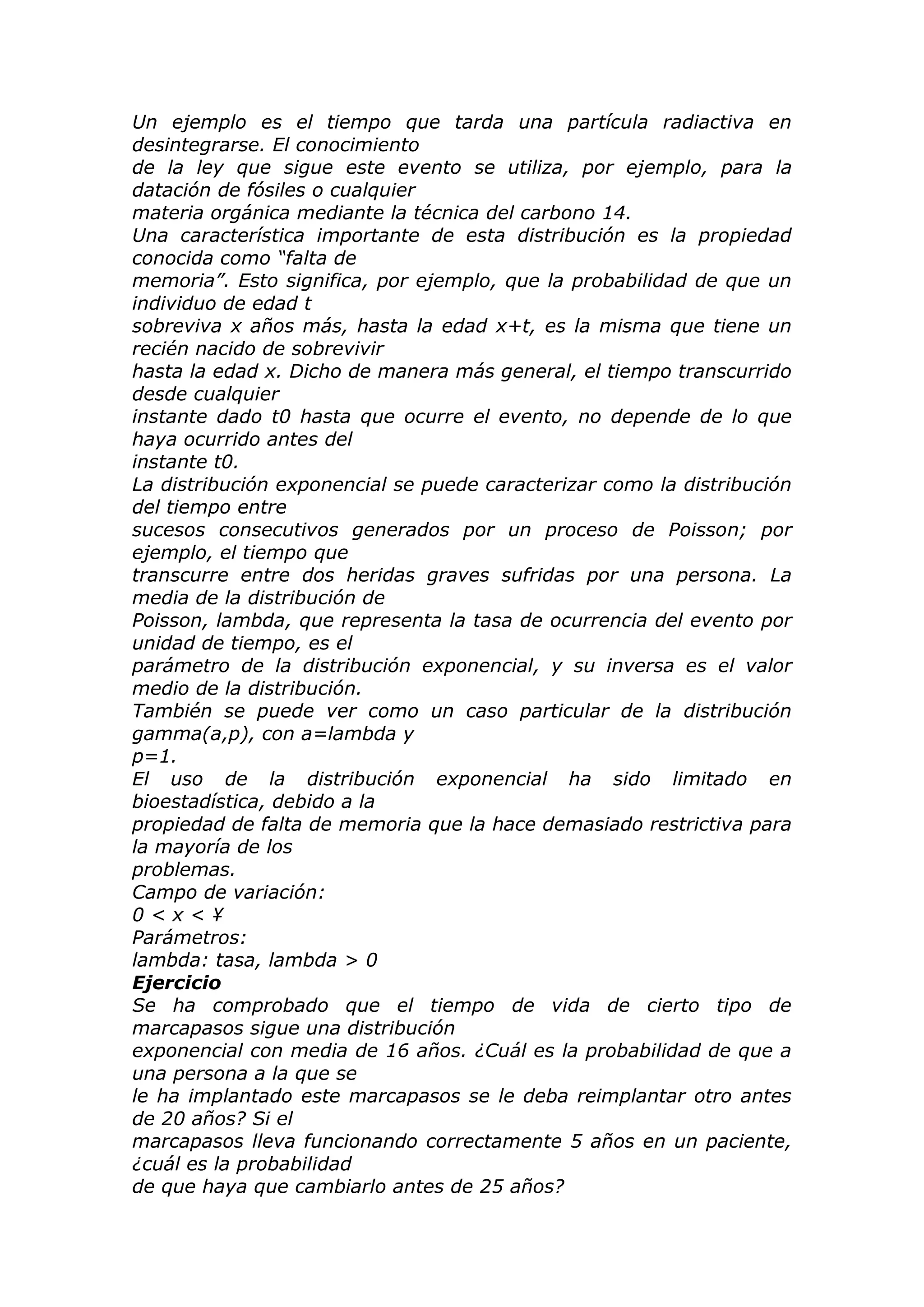 Un ejemplo es el tiempo que tarda una partícula radiactiva en
desintegrarse. El conocimiento
de la ley que sigue este evento se utiliza, por ejemplo, para la
datación de fósiles o cualquier
materia orgánica mediante la técnica del carbono 14.
Una característica importante de esta distribución es la propiedad
conocida como “falta de
memoria”. Esto significa, por ejemplo, que la probabilidad de que un
individuo de edad t
sobreviva x años más, hasta la edad x+t, es la misma que tiene un
recién nacido de sobrevivir
hasta la edad x. Dicho de manera más general, el tiempo transcurrido
desde cualquier
instante dado t0 hasta que ocurre el evento, no depende de lo que
haya ocurrido antes del
instante t0.
La distribución exponencial se puede caracterizar como la distribución
del tiempo entre
sucesos consecutivos generados por un proceso de Poisson; por
ejemplo, el tiempo que
transcurre entre dos heridas graves sufridas por una persona. La
media de la distribución de
Poisson, lambda, que representa la tasa de ocurrencia del evento por
unidad de tiempo, es el
parámetro de la distribución exponencial, y su inversa es el valor
medio de la distribución.
También se puede ver como un caso particular de la distribución
gamma(a,p), con a=lambda y
p=1.
El uso de la distribución exponencial ha sido limitado en
bioestadística, debido a la
propiedad de falta de memoria que la hace demasiado restrictiva para
la mayoría de los
problemas.
Campo de variación:
0 < x < ¥
Parámetros:
lambda: tasa, lambda > 0
Ejercicio
Se ha comprobado que el tiempo de vida de cierto tipo de
marcapasos sigue una distribución
exponencial con media de 16 años. ¿Cuál es la probabilidad de que a
una persona a la que se
le ha implantado este marcapasos se le deba reimplantar otro antes
de 20 años? Si el
marcapasos lleva funcionando correctamente 5 años en un paciente,
¿cuál es la probabilidad
de que haya que cambiarlo antes de 25 años?
 
