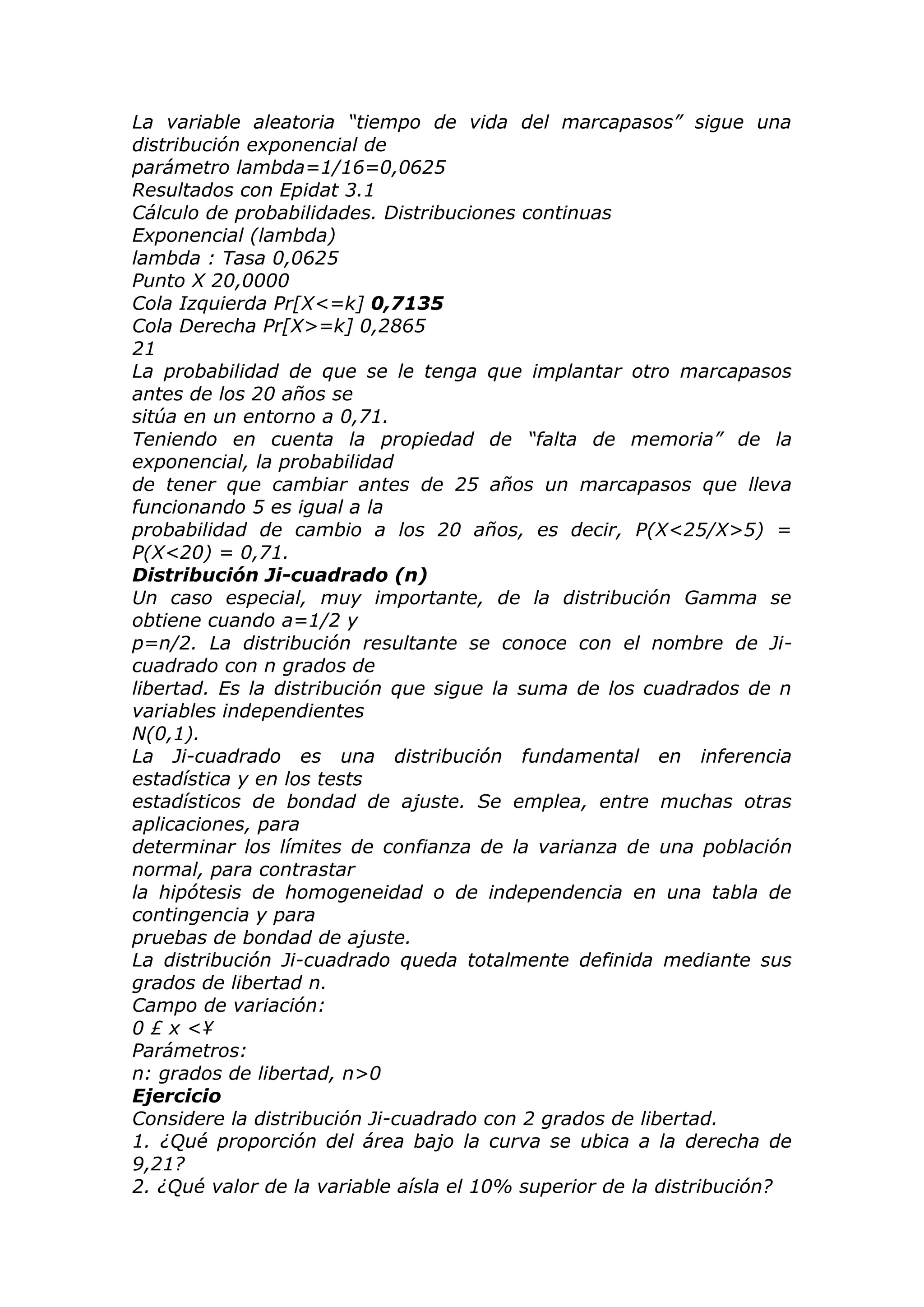 La variable aleatoria “tiempo de vida del marcapasos” sigue una
distribución exponencial de
parámetro lambda=1/16=0,0625
Resultados con Epidat 3.1
Cálculo de probabilidades. Distribuciones continuas
Exponencial (lambda)
lambda : Tasa 0,0625
Punto X 20,0000
Cola Izquierda Pr[X<=k] 0,7135
Cola Derecha Pr[X>=k] 0,2865
21
La probabilidad de que se le tenga que implantar otro marcapasos
antes de los 20 años se
sitúa en un entorno a 0,71.
Teniendo en cuenta la propiedad de “falta de memoria” de la
exponencial, la probabilidad
de tener que cambiar antes de 25 años un marcapasos que lleva
funcionando 5 es igual a la
probabilidad de cambio a los 20 años, es decir, P(X<25/X>5) =
P(X<20) = 0,71.
Distribución Ji-cuadrado (n)
Un caso especial, muy importante, de la distribución Gamma se
obtiene cuando a=1/2 y
p=n/2. La distribución resultante se conoce con el nombre de Ji-
cuadrado con n grados de
libertad. Es la distribución que sigue la suma de los cuadrados de n
variables independientes
N(0,1).
La Ji-cuadrado es una distribución fundamental en inferencia
estadística y en los tests
estadísticos de bondad de ajuste. Se emplea, entre muchas otras
aplicaciones, para
determinar los límites de confianza de la varianza de una población
normal, para contrastar
la hipótesis de homogeneidad o de independencia en una tabla de
contingencia y para
pruebas de bondad de ajuste.
La distribución Ji-cuadrado queda totalmente definida mediante sus
grados de libertad n.
Campo de variación:
0 £ x <¥
Parámetros:
n: grados de libertad, n>0
Ejercicio
Considere la distribución Ji-cuadrado con 2 grados de libertad.
1. ¿Qué proporción del área bajo la curva se ubica a la derecha de
9,21?
2. ¿Qué valor de la variable aísla el 10% superior de la distribución?
 