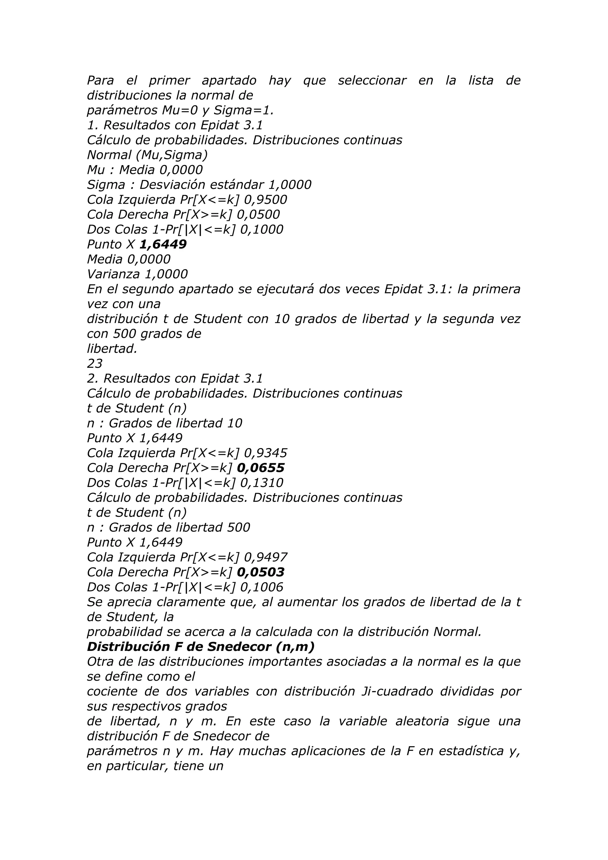 Para el primer apartado hay que seleccionar en la lista de
distribuciones la normal de
parámetros Mu=0 y Sigma=1.
1. Resultados con Epidat 3.1
Cálculo de probabilidades. Distribuciones continuas
Normal (Mu,Sigma)
Mu : Media 0,0000
Sigma : Desviación estándar 1,0000
Cola Izquierda Pr[X<=k] 0,9500
Cola Derecha Pr[X>=k] 0,0500
Dos Colas 1-Pr[|X|<=k] 0,1000
Punto X 1,6449
Media 0,0000
Varianza 1,0000
En el segundo apartado se ejecutará dos veces Epidat 3.1: la primera
vez con una
distribución t de Student con 10 grados de libertad y la segunda vez
con 500 grados de
libertad.
23
2. Resultados con Epidat 3.1
Cálculo de probabilidades. Distribuciones continuas
t de Student (n)
n : Grados de libertad 10
Punto X 1,6449
Cola Izquierda Pr[X<=k] 0,9345
Cola Derecha Pr[X>=k] 0,0655
Dos Colas 1-Pr[|X|<=k] 0,1310
Cálculo de probabilidades. Distribuciones continuas
t de Student (n)
n : Grados de libertad 500
Punto X 1,6449
Cola Izquierda Pr[X<=k] 0,9497
Cola Derecha Pr[X>=k] 0,0503
Dos Colas 1-Pr[|X|<=k] 0,1006
Se aprecia claramente que, al aumentar los grados de libertad de la t
de Student, la
probabilidad se acerca a la calculada con la distribución Normal.
Distribución F de Snedecor (n,m)
Otra de las distribuciones importantes asociadas a la normal es la que
se define como el
cociente de dos variables con distribución Ji-cuadrado divididas por
sus respectivos grados
de libertad, n y m. En este caso la variable aleatoria sigue una
distribución F de Snedecor de
parámetros n y m. Hay muchas aplicaciones de la F en estadística y,
en particular, tiene un
 