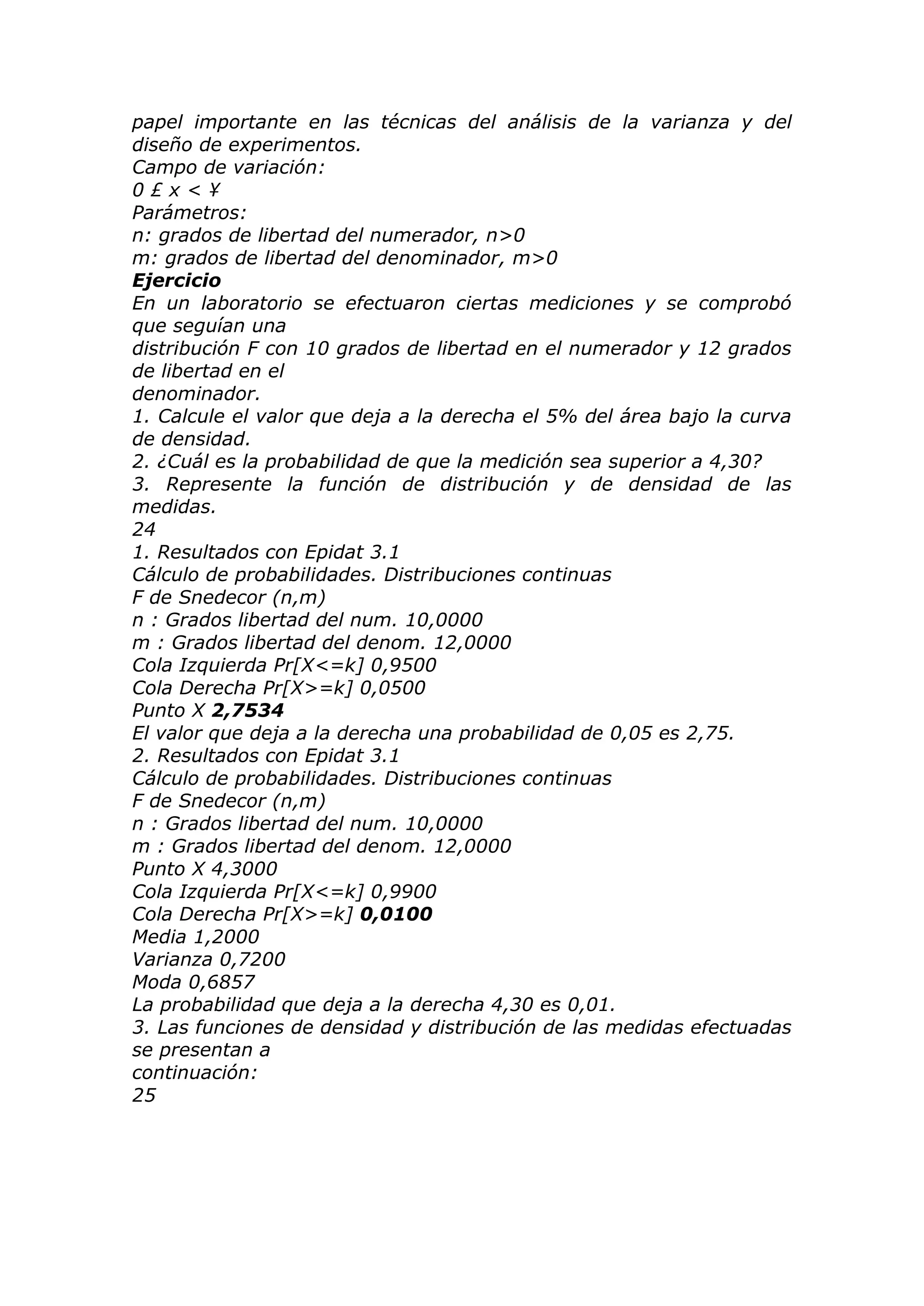 papel importante en las técnicas del análisis de la varianza y del
diseño de experimentos.
Campo de variación:
0 £ x < ¥
Parámetros:
n: grados de libertad del numerador, n>0
m: grados de libertad del denominador, m>0
Ejercicio
En un laboratorio se efectuaron ciertas mediciones y se comprobó
que seguían una
distribución F con 10 grados de libertad en el numerador y 12 grados
de libertad en el
denominador.
1. Calcule el valor que deja a la derecha el 5% del área bajo la curva
de densidad.
2. ¿Cuál es la probabilidad de que la medición sea superior a 4,30?
3. Represente la función de distribución y de densidad de las
medidas.
24
1. Resultados con Epidat 3.1
Cálculo de probabilidades. Distribuciones continuas
F de Snedecor (n,m)
n : Grados libertad del num. 10,0000
m : Grados libertad del denom. 12,0000
Cola Izquierda Pr[X<=k] 0,9500
Cola Derecha Pr[X>=k] 0,0500
Punto X 2,7534
El valor que deja a la derecha una probabilidad de 0,05 es 2,75.
2. Resultados con Epidat 3.1
Cálculo de probabilidades. Distribuciones continuas
F de Snedecor (n,m)
n : Grados libertad del num. 10,0000
m : Grados libertad del denom. 12,0000
Punto X 4,3000
Cola Izquierda Pr[X<=k] 0,9900
Cola Derecha Pr[X>=k] 0,0100
Media 1,2000
Varianza 0,7200
Moda 0,6857
La probabilidad que deja a la derecha 4,30 es 0,01.
3. Las funciones de densidad y distribución de las medidas efectuadas
se presentan a
continuación:
25
 
