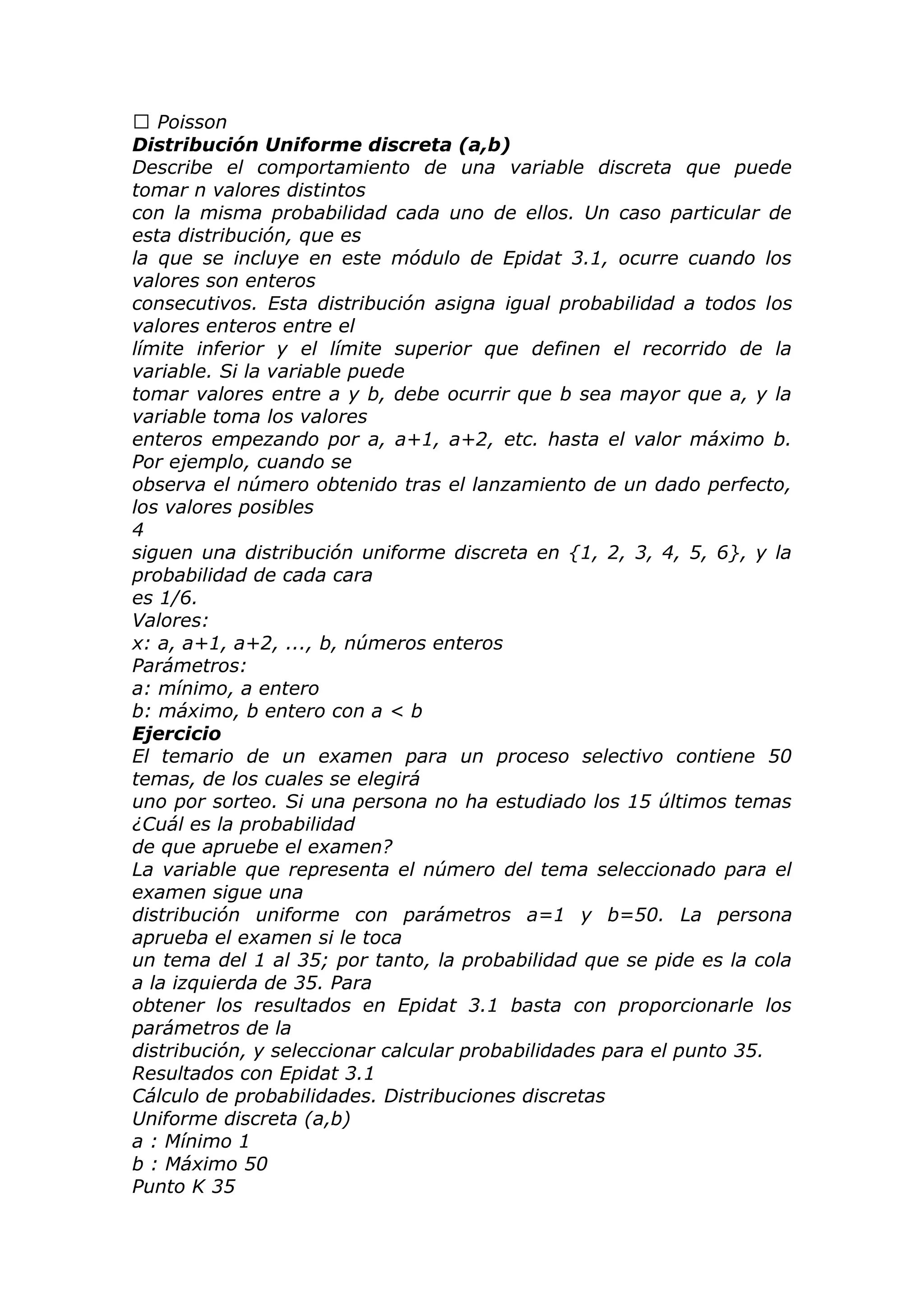  Poisson
Distribución Uniforme discreta (a,b)
Describe el comportamiento de una variable discreta que puede
tomar n valores distintos
con la misma probabilidad cada uno de ellos. Un caso particular de
esta distribución, que es
la que se incluye en este módulo de Epidat 3.1, ocurre cuando los
valores son enteros
consecutivos. Esta distribución asigna igual probabilidad a todos los
valores enteros entre el
límite inferior y el límite superior que definen el recorrido de la
variable. Si la variable puede
tomar valores entre a y b, debe ocurrir que b sea mayor que a, y la
variable toma los valores
enteros empezando por a, a+1, a+2, etc. hasta el valor máximo b.
Por ejemplo, cuando se
observa el número obtenido tras el lanzamiento de un dado perfecto,
los valores posibles
4
siguen una distribución uniforme discreta en {1, 2, 3, 4, 5, 6}, y la
probabilidad de cada cara
es 1/6.
Valores:
x: a, a+1, a+2, ..., b, números enteros
Parámetros:
a: mínimo, a entero
b: máximo, b entero con a < b
Ejercicio
El temario de un examen para un proceso selectivo contiene 50
temas, de los cuales se elegirá
uno por sorteo. Si una persona no ha estudiado los 15 últimos temas
¿Cuál es la probabilidad
de que apruebe el examen?
La variable que representa el número del tema seleccionado para el
examen sigue una
distribución uniforme con parámetros a=1 y b=50. La persona
aprueba el examen si le toca
un tema del 1 al 35; por tanto, la probabilidad que se pide es la cola
a la izquierda de 35. Para
obtener los resultados en Epidat 3.1 basta con proporcionarle los
parámetros de la
distribución, y seleccionar calcular probabilidades para el punto 35.
Resultados con Epidat 3.1
Cálculo de probabilidades. Distribuciones discretas
Uniforme discreta (a,b)
a : Mínimo 1
b : Máximo 50
Punto K 35
 